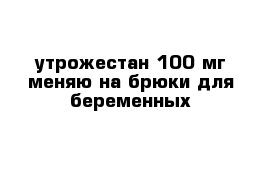 утрожестан 100 мг меняю на брюки для беременных